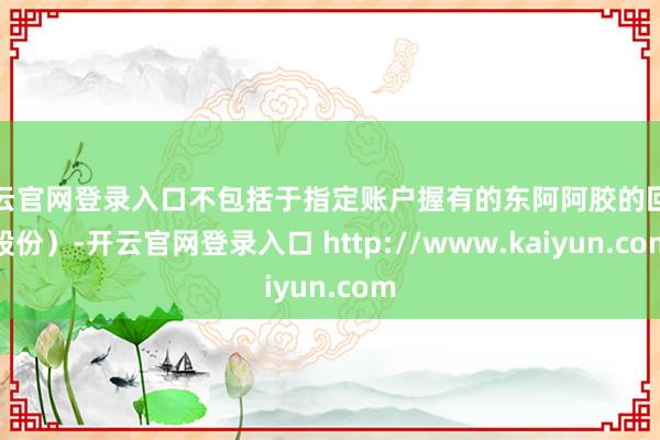 开云官网登录入口不包括于指定账户握有的东阿阿胶的回购股份）-开云官网登录入口 http://www.kaiyun.com