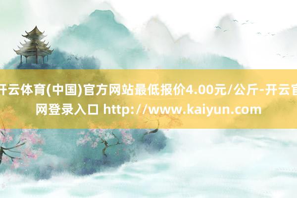 开云体育(中国)官方网站最低报价4.00元/公斤-开云官网登录入口 http://www.kaiyun.com