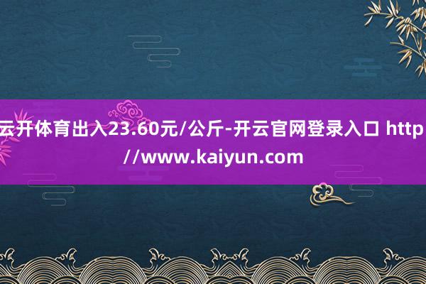 云开体育出入23.60元/公斤-开云官网登录入口 http://www.kaiyun.com