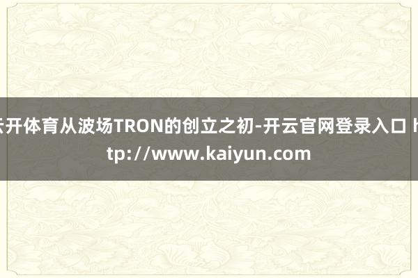 云开体育从波场TRON的创立之初-开云官网登录入口 http://www.kaiyun.com
