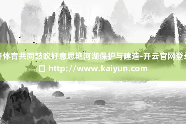 云开体育共同鼓吹好意思艳河湖保护与建造-开云官网登录入口 http://www.kaiyun.com