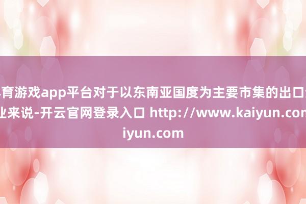 体育游戏app平台对于以东南亚国度为主要市集的出口企业来说-开云官网登录入口 http://www.kaiyun.com