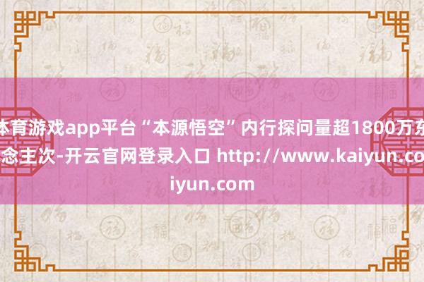 体育游戏app平台“本源悟空”内行探问量超1800万东说念主次-开云官网登录入口 http://www.kaiyun.com