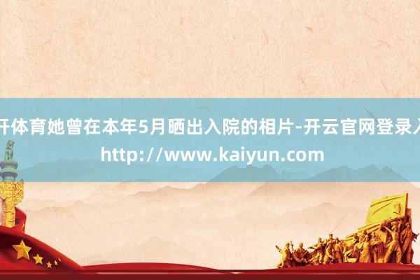 云开体育她曾在本年5月晒出入院的相片-开云官网登录入口 http://www.kaiyun.com