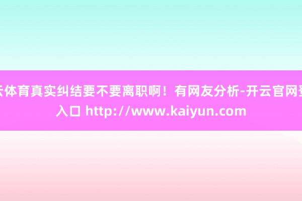 开云体育真实纠结要不要离职啊！有网友分析-开云官网登录入口 http://www.kaiyun.com