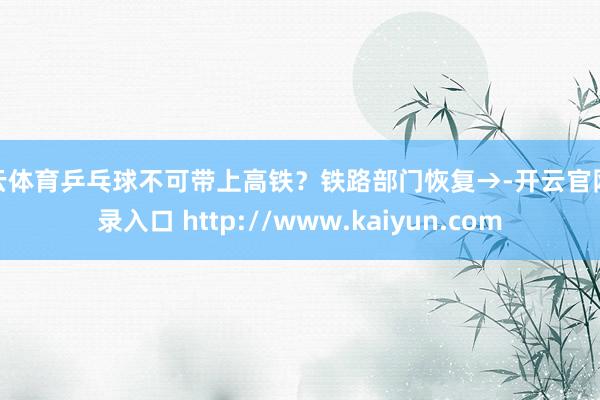 开云体育乒乓球不可带上高铁？铁路部门恢复→-开云官网登录入口 http://www.kaiyun.com