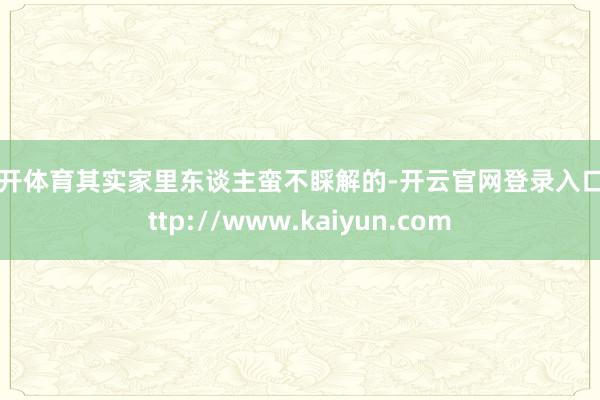 云开体育其实家里东谈主蛮不睬解的-开云官网登录入口 http://www.kaiyun.com