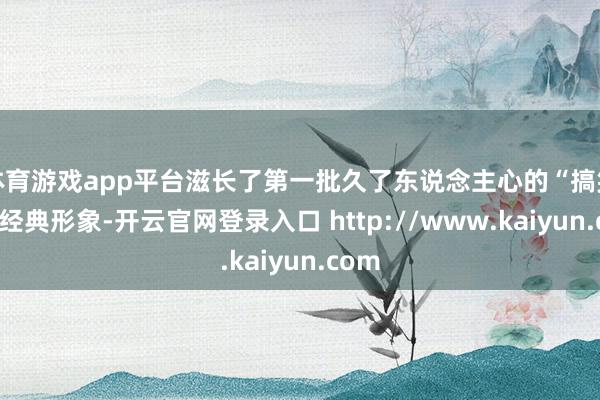 体育游戏app平台滋长了第一批久了东说念主心的“搞笑女”经典形象-开云官网登录入口 http://www.kaiyun.com