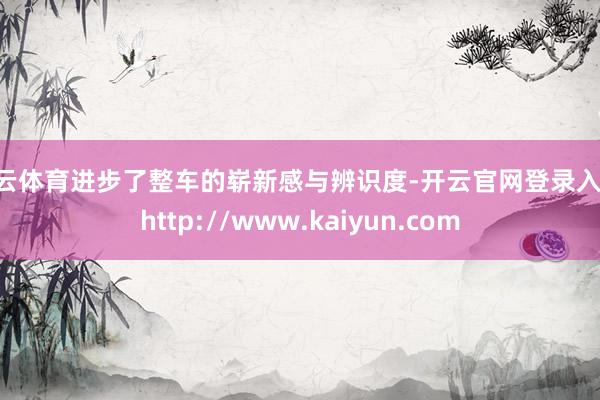 开云体育进步了整车的崭新感与辨识度-开云官网登录入口 http://www.kaiyun.com