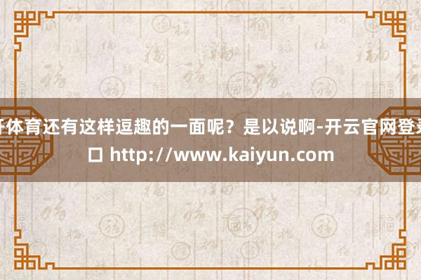 云开体育还有这样逗趣的一面呢？是以说啊-开云官网登录入口 http://www.kaiyun.com