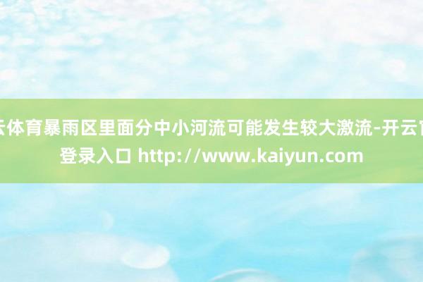 开云体育暴雨区里面分中小河流可能发生较大激流-开云官网登录入口 http://www.kaiyun.com