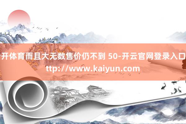 云开体育而且大无数售价仍不到 50-开云官网登录入口 http://www.kaiyun.com