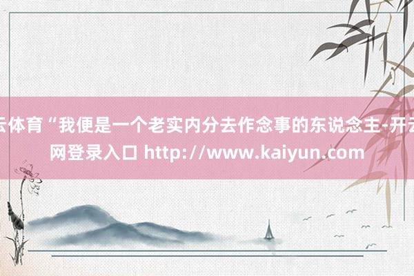 开云体育“我便是一个老实内分去作念事的东说念主-开云官网登录入口 http://www.kaiyun.com