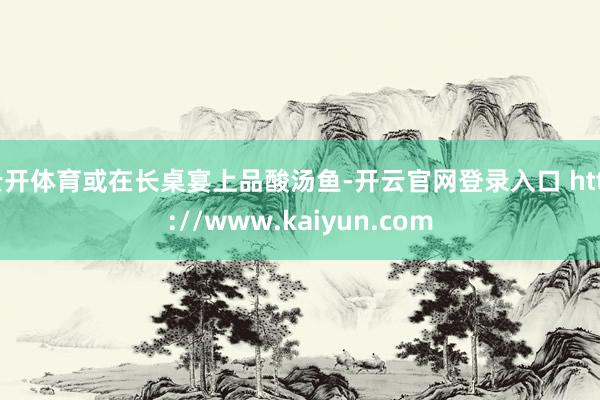 云开体育或在长桌宴上品酸汤鱼-开云官网登录入口 http://www.kaiyun.com