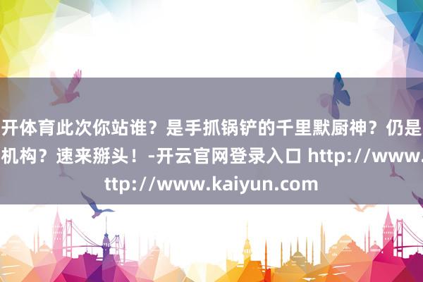 云开体育此次你站谁？是手抓锅铲的千里默厨神？仍是戏精上面的抓马机构？速来掰头！-开云官网登录入口 http://www.kaiyun.com