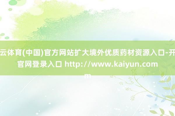 开云体育(中国)官方网站扩大境外优质药材资源入口-开云官网登录入口 http://www.kaiyun.com