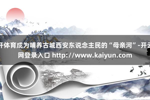 云开体育成为哺养古城西安东说念主民的“母亲河”-开云官网登录入口 http://www.kaiyun.com