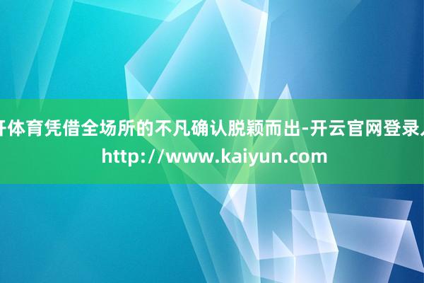 云开体育凭借全场所的不凡确认脱颖而出-开云官网登录入口 http://www.kaiyun.com