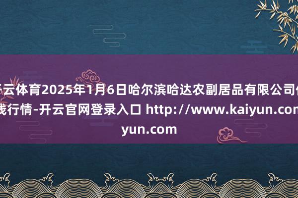 开云体育2025年1月6日哈尔滨哈达农副居品有限公司价钱行情-开云官网登录入口 http://www.kaiyun.com