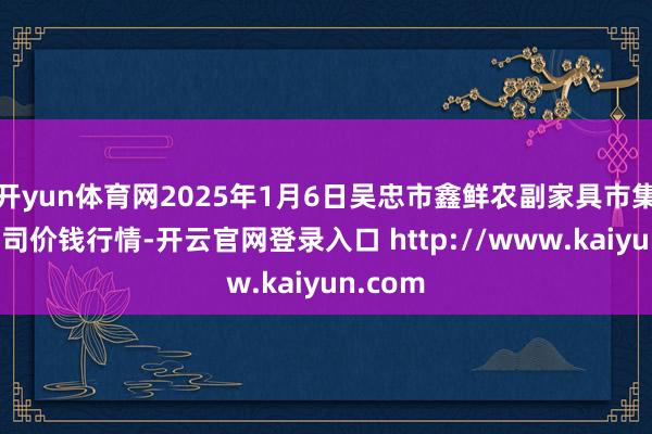 开yun体育网2025年1月6日吴忠市鑫鲜农副家具市集有限公司价钱行情-开云官网登录入口 http://www.kaiyun.com