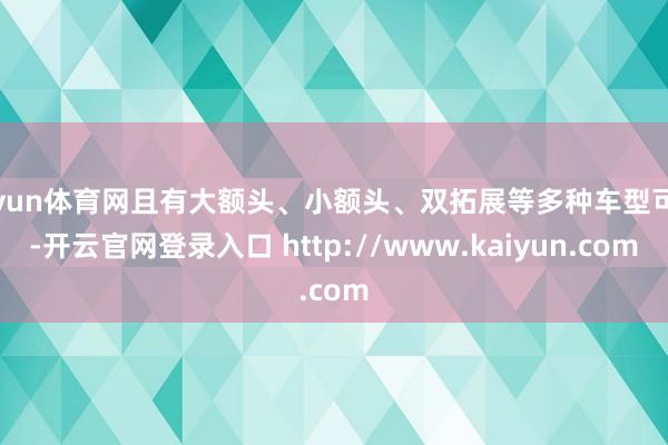 开yun体育网且有大额头、小额头、双拓展等多种车型可选-开云官网登录入口 http://www.kaiyun.com