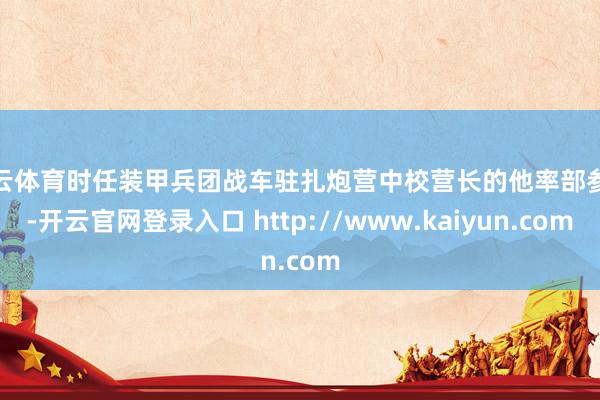 开云体育时任装甲兵团战车驻扎炮营中校营长的他率部参战-开云官网登录入口 http://www.kaiyun.com