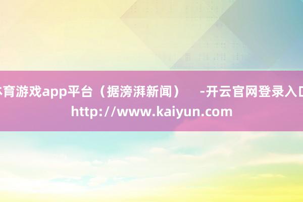 体育游戏app平台（据滂湃新闻）    -开云官网登录入口 http://www.kaiyun.com