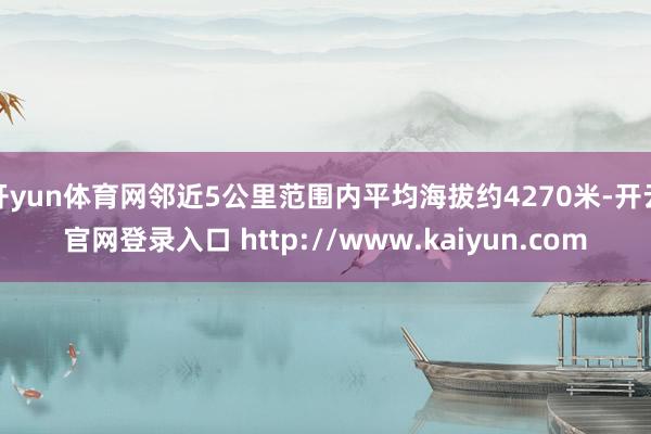 开yun体育网邻近5公里范围内平均海拔约4270米-开云官网登录入口 http://www.kaiyun.com