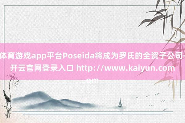 体育游戏app平台Poseida将成为罗氏的全资子公司-开云官网登录入口 http://www.kaiyun.com