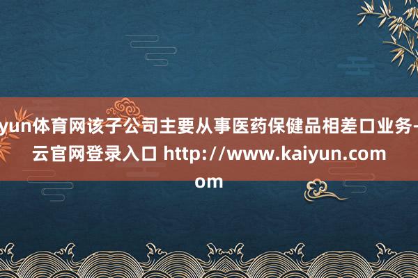 开yun体育网该子公司主要从事医药保健品相差口业务-开云官网登录入口 http://www.kaiyun.com