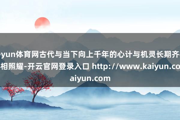 开yun体育网古代与当下向上千年的心计与机灵长期齐在互相照耀-开云官网登录入口 http://www.kaiyun.com