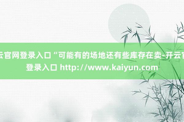 开云官网登录入口“可能有的场地还有些库存在卖-开云官网登录入口 http://www.kaiyun.com