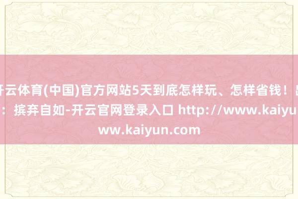 开云体育(中国)官方网站5天到底怎样玩、怎样省钱！出行准备：摈弃自如-开云官网登录入口 http://www.kaiyun.com