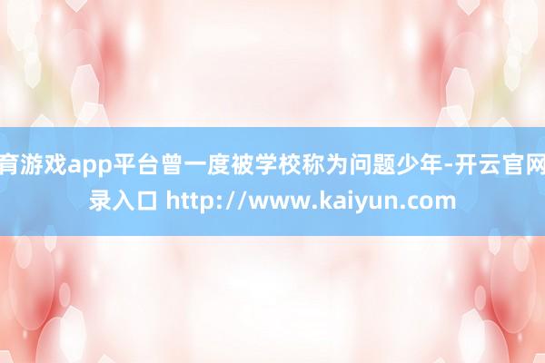 体育游戏app平台曾一度被学校称为问题少年-开云官网登录入口 http://www.kaiyun.com
