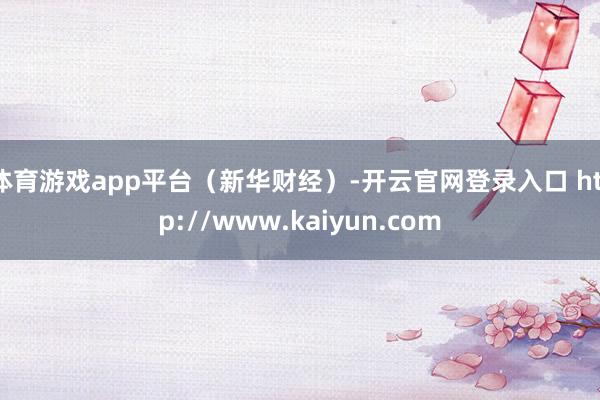 体育游戏app平台（新华财经）-开云官网登录入口 http://www.kaiyun.com