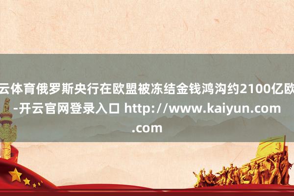 开云体育俄罗斯央行在欧盟被冻结金钱鸿沟约2100亿欧元-开云官网登录入口 http://www.kaiyun.com
