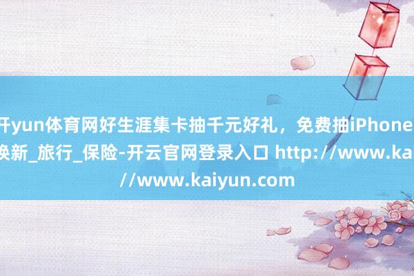 开yun体育网好生涯集卡抽千元好礼，免费抽iPhone16等好礼_焕新_旅行_保险-开云官网登录入口 http://www.kaiyun.com