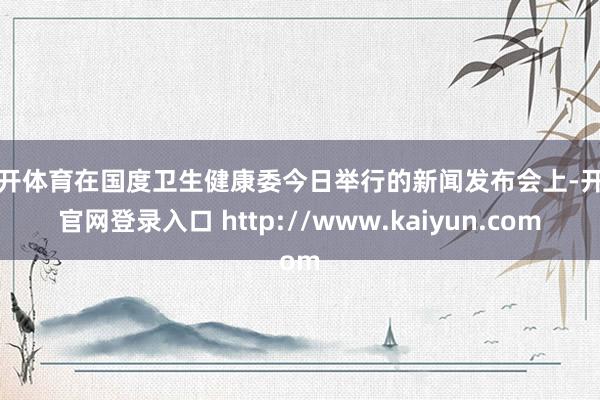 云开体育在国度卫生健康委今日举行的新闻发布会上-开云官网登录入口 http://www.kaiyun.com