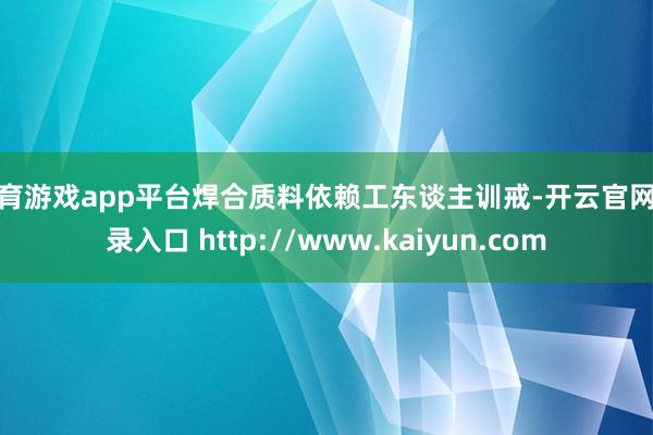 体育游戏app平台焊合质料依赖工东谈主训戒-开云官网登录入口 http://www.kaiyun.com