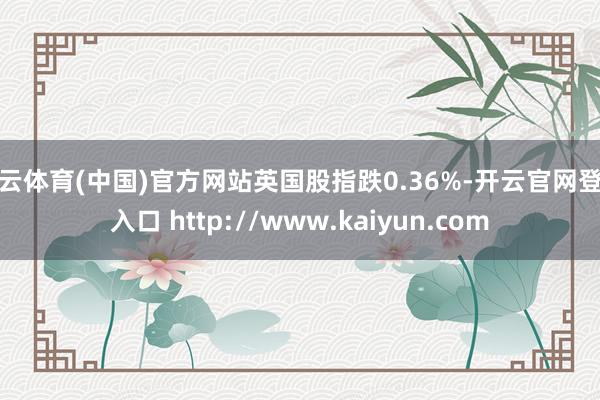 开云体育(中国)官方网站英国股指跌0.36%-开云官网登录入口 http://www.kaiyun.com