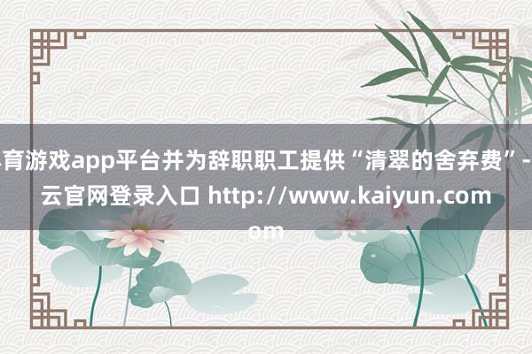 体育游戏app平台并为辞职职工提供“清翠的舍弃费”-开云官网登录入口 http://www.kaiyun.com