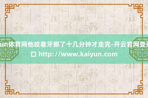 开yun体育网他咬着牙挪了十几分钟才走完-开云官网登录入口 http://www.kaiyun.com