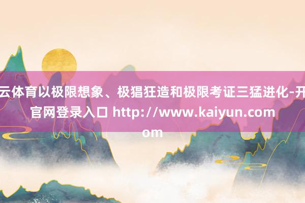 开云体育以极限想象、极猖狂造和极限考证三猛进化-开云官网登录入口 http://www.kaiyun.com