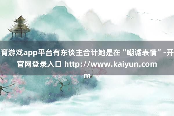 体育游戏app平台有东谈主合计她是在“嘲谑表情”-开云官网登录入口 http://www.kaiyun.com