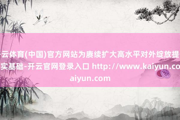开云体育(中国)官方网站为赓续扩大高水平对外绽放提供坚实基础-开云官网登录入口 http://www.kaiyun.com