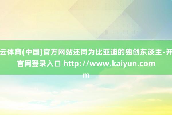开云体育(中国)官方网站还同为比亚迪的独创东谈主-开云官网登录入口 http://www.kaiyun.com