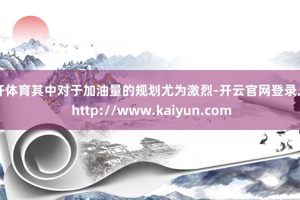 云开体育其中对于加油量的规划尤为激烈-开云官网登录入口 http://www.kaiyun.com