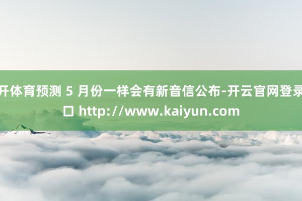云开体育预测 5 月份一样会有新音信公布-开云官网登录入口 http://www.kaiyun.com