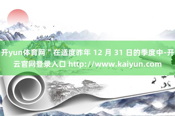 开yun体育网＂在适度昨年 12 月 31 日的季度中-开云官网登录入口 http://www.kaiyun.com