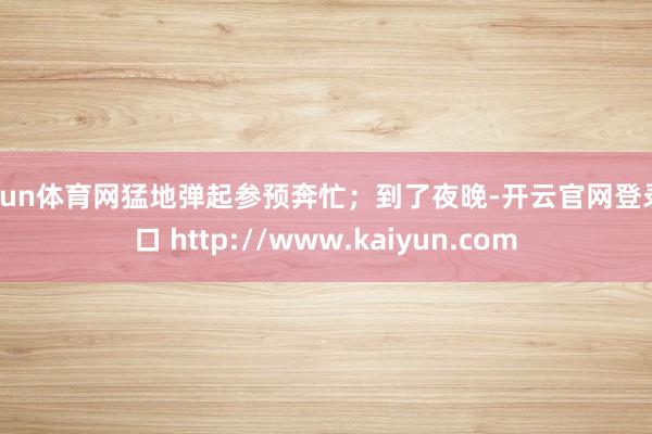 开yun体育网猛地弹起参预奔忙；到了夜晚-开云官网登录入口 http://www.kaiyun.com